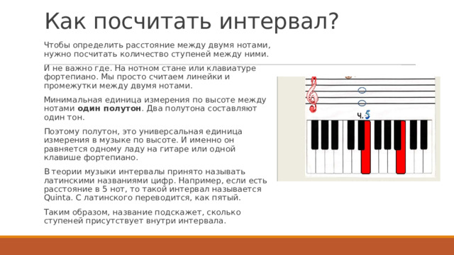 Как посчитать интервал? Чтобы определить расстояние между двумя нотами, нужно посчитать количество ступеней между ними. И не важно где. На нотном стане или клавиатуре фортепиано. Мы просто считаем линейки и промежутки между двумя нотами. Минимальная единица измерения по высоте между нотами  один полутон . Два полутона составляют один тон. Поэтому полутон, это универсальная единица измерения в музыке по высоте. И именно он равняется одному ладу на гитаре или одной клавише фортепиано. В теории музыки интервалы принято называть латинскими названиями цифр. Например, если есть расстояние в 5 нот, то такой интервал называется Quinta. С латинского переводится, как пятый. Таким образом, название подскажет, сколько ступеней присутствует внутри интервала. 