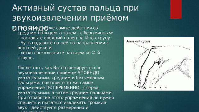 Активный сустав пальца при звукоизвлечении приёмом апояндо Повторите те же самые действия со средним пальцем, а затем - с безымянным:  - поставьте средний палец на ①-ю струну  - Чуть надавите на неё по направлении к верхней деке и  - легко соскользните пальцем ко ②-й струне.   После того, как Вы потренируетесь в звукоизвлечении приёмом АПОЯНДО указательным, средним и безымянным пальцами, повторите то же самое упражнение ПОПЕРЕМЕННО - сперва указательным, а затем средним пальцами. При отработке этого упражнения не нужно спешить и пытаться извлекать громкий звук - действуйте размеренно и нерасторопно. 