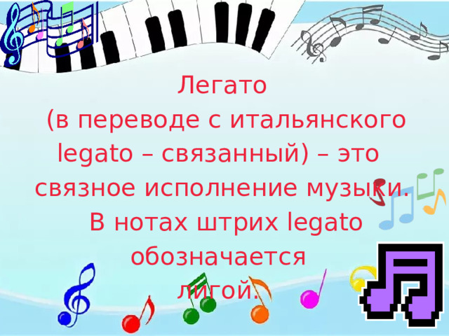Легато  (в переводе с итальянского legato – связанный) – это связное исполнение музыки.  В нотах штрих legato обозначается лигой. 