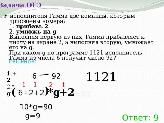 Задача ОГЭ У исполнителя Гамма две команды, которым присвоены номера:   1.  прибавь 2  2.  умножь на g  Выполняя первую из них, Гамма прибавляет к числу на экране 2, а выполняя вторую, умножает его на g.  При каком g по программе 1121 исполнитель Гамма из числа 6 получит число 92?  Решение: 1121 1.+ 2  2.* g 6 92 1 1 2 1 ) ( *g +2 6+2+2 =92 10*g=90 g=9 Ответ: 9 