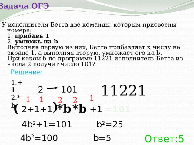 Задача ОГЭ У исполнителя Бетта две команды, которым присвоены номера:   1.  прибавь 1  2.  умножь на b  Выполняя первую из них, Бетта прибавляет к числу на экране 1, а выполняя вторую, умножает его на b.  При каком b по программе 11221 исполнитель Бетта из числа 2 получит число 101?    Решение: 1.+ 1  2.* b 11221 2 101 1 1 1 2 2 ) ( *b *b +1 2+1+1 =101 4b 2 +1=101 b 2 =25 4b 2 =100 b=5 Ответ:5 