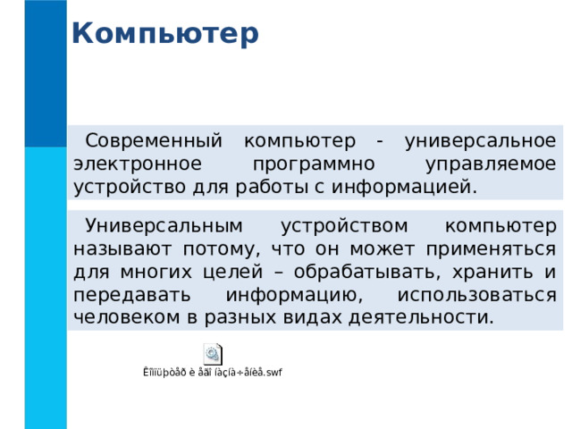 Компьютер Современный компьютер - универсальное электронное программно управляемое устройство для работы с информацией. Универсальным устройством компьютер называют потому, что он может применяться для многих целей – обрабатывать, хранить и передавать информацию, использоваться человеком в разных видах деятельности. 