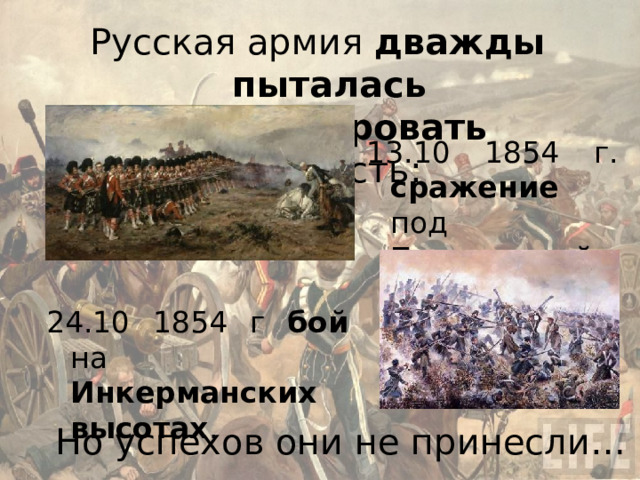 Русская армия дважды  пыталась деблокировать крепость: 13.10 1854 г. сражение под Балаклавой . 24.10 1854 г бой на Инкерманских высотах . Но успехов они не принесли… 