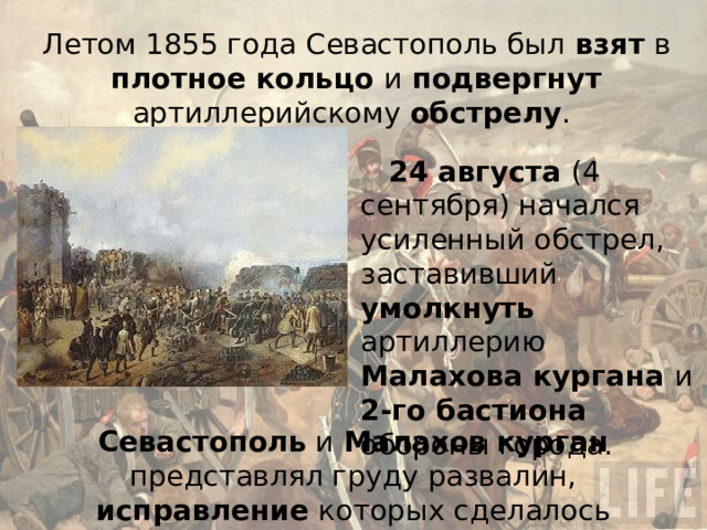 Летом 1855 года Севастополь был взят в плотное кольцо и подвергнут артиллерийскому обстрелу . 24 августа (4 сентября) начался усиленный обстрел, заставивший умолкнуть артиллерию Малахова кургана и 2-го бастиона обороны города. Севастополь и Малахов курган представлял груду развалин, исправление которых сделалось невозможным . 