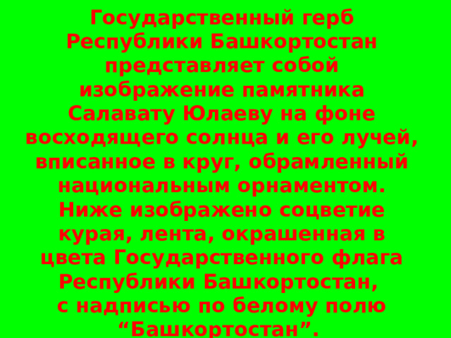   Государственный герб Республики Башкортостан представляет собой изображение памятника Салавату Юлаеву на фоне восходящего солнца и его лучей, вписанное в круг, обрамленный национальным орнаментом. Ниже изображено соцветие курая, лента, окрашенная в цвета Государственного флага Республики Башкортостан,  с надписью по белому полю “Башкортостан”.   