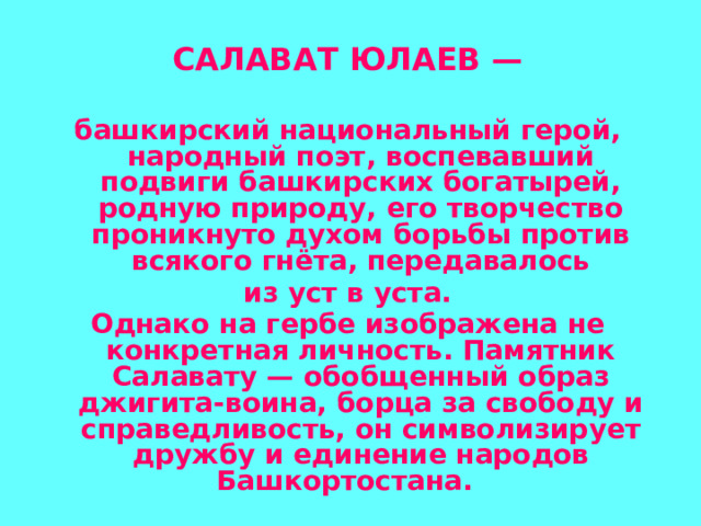  САЛАВАТ ЮЛАЕВ —  башкирский национальный герой, народный поэт, воспевавший подвиги башкирских богатырей, родную природу, его творчество проникнуто духом борьбы против всякого гнёта, передавалось  из уст в уста. Однако на гербе изображена не конкретная личность. Памятник Салавату — обобщенный образ джигита-воина, борца за свободу и справедливость, он символизирует дружбу и единение народов Башкортостана.   
