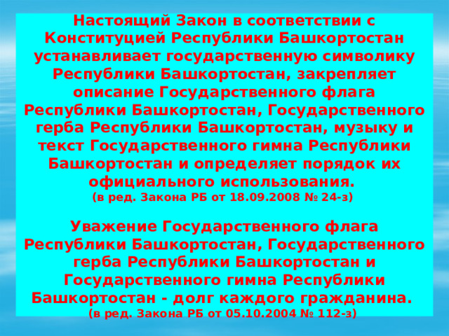  Настоящий Закон в соответствии с Конституцией Республики Башкортостан устанавливает государственную символику Республики Башкортостан, закрепляет описание Государственного флага Республики Башкортостан, Государственного герба Республики Башкортостан, музыку и текст Государственного гимна Республики Башкортостан и определяет порядок их официального использования.  (в ред. Закона РБ от 18.09.2008 № 24-з)   Уважение Государственного флага Республики Башкортостан, Государственного герба Республики Башкортостан и Государственного гимна Республики Башкортостан - долг каждого гражданина.  (в ред. Закона РБ от 05.10.2004 № 112-з)    