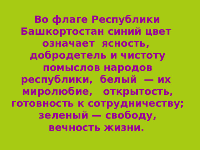   Во флаге Республики Башкортостан синий цвет означает ясность, добродетель и чистоту помыслов народов республики, белый  — их миролюбие, открытость, готовность к сотрудничеству; зеленый — свободу, вечность жизни.  