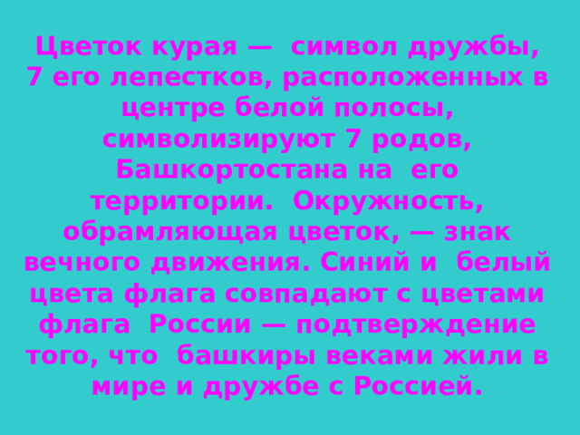 Цветок курая — символ дружбы, 7 его лепестков, расположенных в центре белой полосы, символизируют 7 родов, Башкортостана на его территории. Окружность, обрамляющая цветок, — знак вечного движения. Синий и белый цвета флага совпадают с цветами флага России — подтверждение того, что башкиры веками жили в мире и дружбе с Россией.  