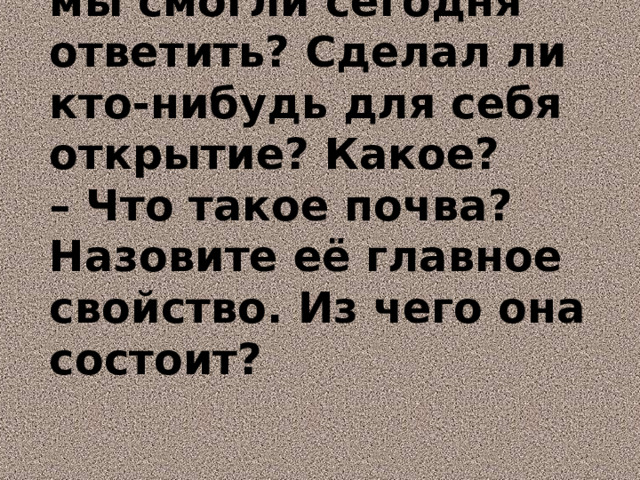 – На какие вопросы мы смогли сегодня ответить? Сделал ли кто-нибудь для себя открытие? Какое?  – Что такое почва? Назовите её главное свойство. Из чего она состоит?   