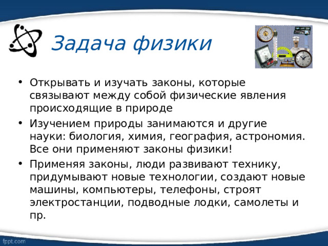 Задача физики Открывать и изучать законы, которые связывают между собой физические явления происходящие в природе Изучением природы занимаются и другие науки: биология, химия, география, астрономия. Все они применяют законы физики! Применяя законы, люди развивают технику, придумывают новые технологии, создают новые машины, компьютеры, телефоны, строят электростанции, подводные лодки, самолеты и пр.  