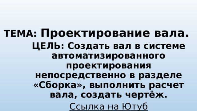 ТЕМА: Проектирование вала.   ЦЕЛЬ: Создать вал в системе автоматизированного проектирования непосредственно в разделе «Сборка», выполнить расчет вала, создать чертёж. Ссылка на Ютуб https ://youtu.be/GvFgNe8VMZc  