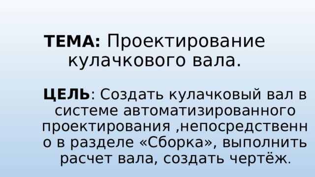 ТЕМА: Проектирование кулачкового вала.   ЦЕЛЬ : Создать кулачковый вал в системе автоматизированного проектирования ,непосредственно в разделе «Сборка», выполнить расчет вала, создать чертёж . 