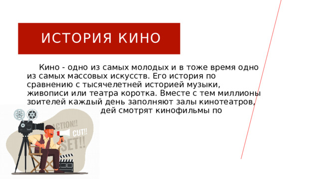 ИСТОРИЯ КИНО  Кино - одно из самых молодых и в тоже время одно из самых массовых искусств. Его история по сравнению с тысячелетней историей музыки, живописи или театра коротка. Вместе с тем миллионы зрителей каждый день заполняют залы кинотеатров, и еще больше людей смотрят кинофильмы по телевидению. 1 