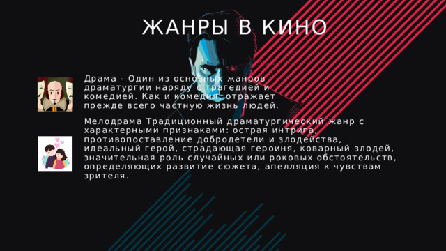 Жанры в кино Драма - Один из основных жанров драматургии наряду с трагедией и комедией. Как и комедия, отражает прежде всего частную жизнь людей. Мелодрама Традиционный драматургический жанр с характерными признаками: острая интрига, противопоставление добродетели и злодейства, идеальный герой, страдающая героиня, коварный злодей, значительная роль случайных или роковых обстоятельств, определяющих развитие сюжета, апелляция к чувствам зрителя. 4 