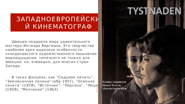 Западноевропейский кинематограф  Швеция подарила миру удивительного мастера Ингмара Бергмана. Его творчество наиболее ярко выразило особенности скандинавского художественного мышления и мироощущения, типичного не только для Швеции, но, очевидно, для многих стран Запада.  В таких фильмах, как 