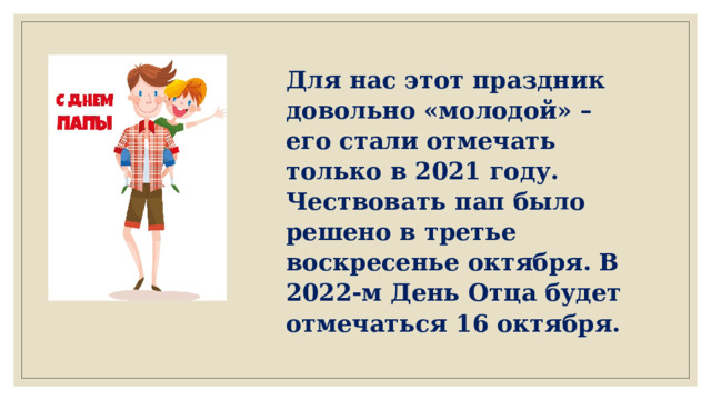 Для нас этот праздник довольно «молодой» – его стали отмечать только в 2021 году. Чествовать пап было решено в третье воскресенье октября. В 2022-м День Отца будет отмечаться 16 октября. 