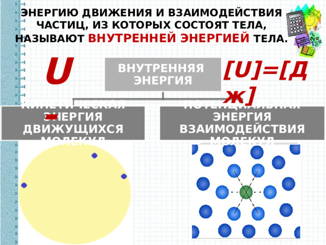 ЭНЕРГИЮ ДВИЖЕНИЯ И ВЗАИМОДЕЙСТВИЯ ЧАСТИЦ, ИЗ КОТОРЫХ СОСТОЯТ ТЕЛА, НАЗЫВАЮТ ВНУТРЕННЕЙ ЭНЕРГИЕЙ ТЕЛА. U - [U]=[Дж] ВНУТРЕННЯЯ ЭНЕРГИЯ КИНЕТИЧЕСКАЯ ЭНЕРГИЯ ДВИЖУЩИХСЯ МОЛЕКУЛ ПОТЕНЦИАЛЬНАЯ ЭНЕРГИЯ ВЗАИМОДЕЙСТВИЯ МОЛЕКУЛ 