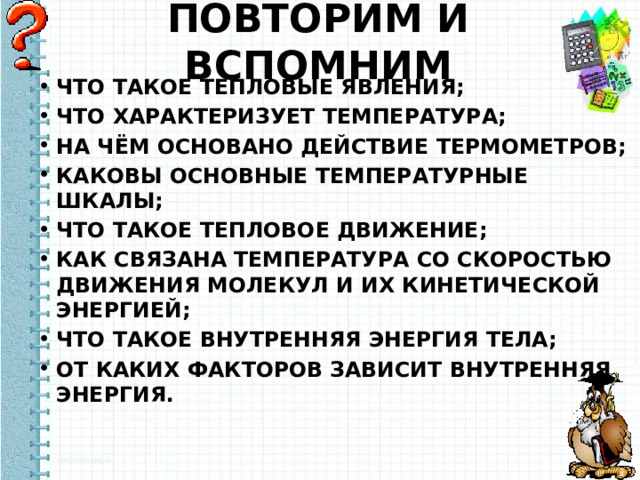 ПОВТОРИМ И ВСПОМНИМ ЧТО ТАКОЕ ТЕПЛОВЫЕ ЯВЛЕНИЯ; ЧТО ХАРАКТЕРИЗУЕТ ТЕМПЕРАТУРА; НА ЧЁМ ОСНОВАНО ДЕЙСТВИЕ ТЕРМОМЕТРОВ; КАКОВЫ ОСНОВНЫЕ ТЕМПЕРАТУРНЫЕ ШКАЛЫ; ЧТО ТАКОЕ ТЕПЛОВОЕ ДВИЖЕНИЕ; КАК СВЯЗАНА ТЕМПЕРАТУРА СО СКОРОСТЬЮ ДВИЖЕНИЯ МОЛЕКУЛ И ИХ КИНЕТИЧЕСКОЙ ЭНЕРГИЕЙ; ЧТО ТАКОЕ ВНУТРЕННЯЯ ЭНЕРГИЯ ТЕЛА; ОТ КАКИХ ФАКТОРОВ ЗАВИСИТ ВНУТРЕННЯЯ ЭНЕРГИЯ. 