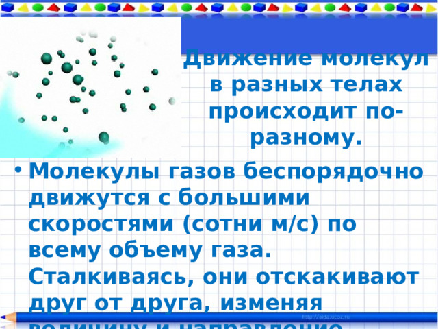 Движение молекул в разных телах происходит по-разному. Молекулы газов беспорядочно движутся с большими скоростями (сотни м/с) по всему объему газа. Сталкиваясь, они отскакивают друг от друга, изменяя величину и направление скоростей. 