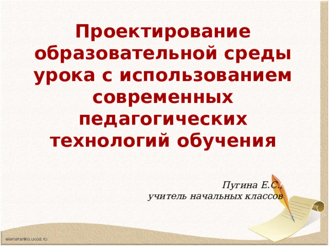 Проектирование образовательной среды урока с использованием современных педагогических технологий обучения Пугина Е.С., учитель начальных классов