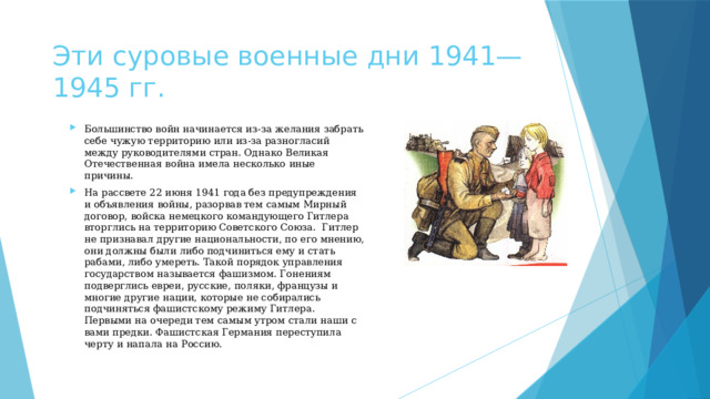 Эти суровые военные дни 1941—1945 гг. Большинство войн начинается из-за желания забрать себе чужую территорию или из-за разногласий между руководителями стран. Однако Великая Отечественная война имела несколько иные причины. На рассвете 22 июня 1941 года без предупреждения и объявления войны, разорвав тем самым Мирный договор, войска немецкого командующего Гитлера вторглись на территорию Советского Союза.  Гитлер не признавал другие национальности, по его мнению, они должны были либо подчиниться ему и стать рабами, либо умереть. Такой порядок управления государством называется фашизмом. Гонениям подверглись евреи, русские, поляки, французы и многие другие нации, которые не собирались подчиняться фашистскому режиму Гитлера.  Первыми на очереди тем самым утром стали наши с вами предки. Фашистская Германия переступила черту и напала на Россию. 