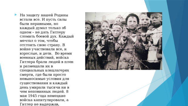 На защиту нашей Родины встали все. И пусть силы были неравными, но каждый думал только об одном – не дать Гитлеру сломить боевой дух. Каждый мечтал о том, чтобы отстоять свою страну. В войне участвовали все, и взрослые, и дети. Во время военных действий, войска Гитлера брали людей в плен и размещали их в специальных концлагерях смерти, где были просто невыносимые условия для существования и каждый день умирали тысячи ни в чем неповинных людей . 8 мая 1945 года немецкие войска капитулировали, а Гитлер не выдержав, окончил свою жизнь самоубийством вместе с женой и любимой собакой. 