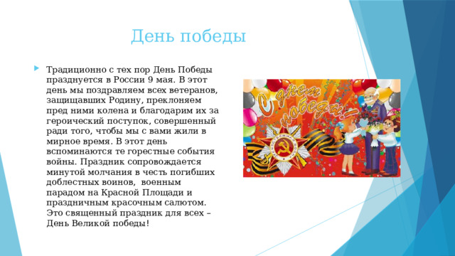 День победы Традиционно с тех пор День Победы празднуется в России 9 мая. В этот день мы поздравляем всех ветеранов, защищавших Родину, преклоняем пред ними колена и благодарим их за героический поступок, совершенный ради того, чтобы мы с вами жили в мирное время. В этот день вспоминаются те горестные события войны. Праздник сопровождается минутой молчания в честь погибших доблестных воинов, военным парадом на Красной Площади и праздничным красочным салютом. Это священный праздник для всех – День Великой победы ! 