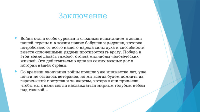 Заключение Война стала особо суровым и сложным испытанием в жизни нашей страны и в жизни наших бабушек и дедушек, которое потребовало от всего нашего народа силы духа и способности вместе сплоченными рядами противостоять врагу. Победа в этой войне далась тяжело, стоила миллионы человеческих жизней. Это действительно одна из самых важных дат в истории нашей страны. Со времени окончания войны прошло уже множество лет, уже почти не осталось ветеранов, но мы всегда будем помнить их героический поступок и те жертвы, которые они принесли, чтобы мы с вами могли наслаждаться мирным голубым небом над головой... 