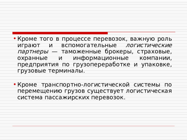 Кроме того в процессе перевозок, важную роль играют и вспомогательные логистические партнеры — таможенные брокеры, страховые, охранные и информационные компании, предприятия по грузопереработке и упаковке, грузовые терминалы. Кроме транспортно-логистической системы по перемещению грузов существует логистическая система пассажирских перевозок. 