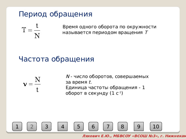 Период обращения Время одного оборота по окружности называется периодом вращения  T Частота обращения N  - число оборотов, совершаемых за время  t . Единица частоты обращения - 1 оборот в секунду (1 с -1 ) 9 8 2 7 6 5 4 3 10 1 Ляхович Е.Ю., МБВСОУ «ВСОШ №3», г. Нижнекамск  