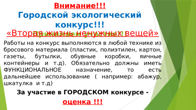 Внимание!!!  Городской экологический конкурс!!!  Принимаем участие!!! «Вторая жизнь ненужных вещей» Работы на конкурс выполняются в любой технике из бросового материала (пластик, полиэтилен, картон, газеты, бутылки, обувные коробки, яичные контейнеры и т.д). Обязательно должны иметь ФУНКЦИОНАЛЬНОЕ назначение, то есть дальнейшее использование ( например: абажур, шкатулка и т.д) За участие в ГОРОДСКОМ конкурсе - оценка !!!  