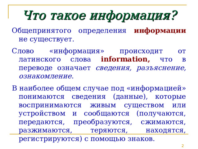 Что такое информация? Общепринятого определения информации не существует. Слово «информация» происходит от латинского слова informatio n , что в переводе означает сведения, разъяснение, ознакомление . В наиболее общем случае под «информацией» понимаются сведения (данные), которые воспринимаются живым существом или устройством и сообщаются (получаются, передаются, преобразуются, сжимаются, разжимаются, теряются, находятся, регистрируются) с помощью знаков.  