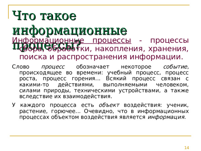 Что такое информационные процессы? Информационные процессы - процессы сбора, обработки, накопления, хранения, поиска и распространения информации. Слово процесс обозначает некоторое событие , происходящее во времени: учебный процесс, процесс роста, процесс горения... Всякий процесс связан с какими-то действиями, выполняемыми человеком, силами природы, техническими устройствами, а также вследствие их взаимодействия. У каждого процесса есть объект воздействия: ученик, растение, горючее... Очевидно, что в информационных процессах объектом воздействия является информация . 