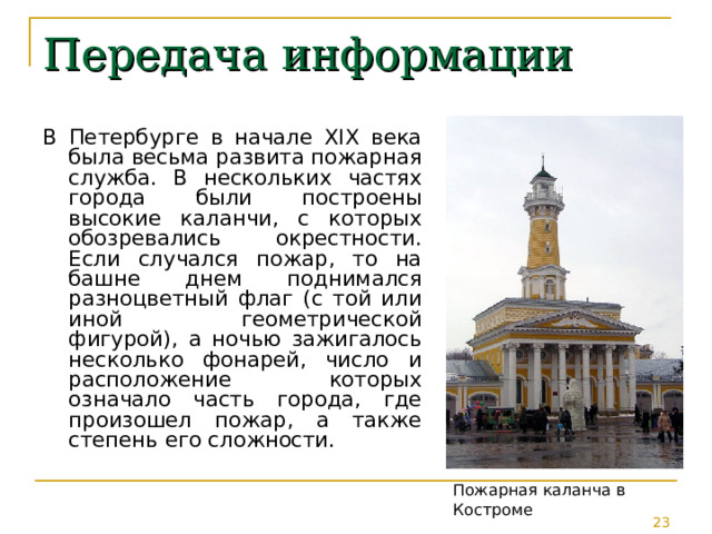 Передача информации В Петербурге в начале XIX века была весьма развита пожарная служба. В нескольких частях города были построены высокие каланчи, с которых обозревались окрестности. Если случался пожар, то на башне днем поднимался разноцветный флаг (с той или иной геометрической фигурой), а ночью зажигалось несколько фонарей, число и расположение которых означало часть города, где произошел пожар, а также степень его сложности. Пожарная каланча в Костроме 