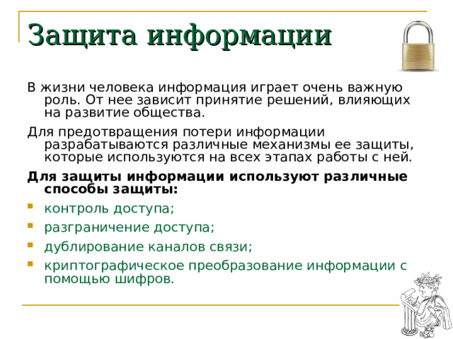 Защита информации В жизни человека информация играет очень важную роль. От нее зависит принятие решений, влияющих на развитие общества. Для предотвращения потери информации разрабатываются различные механизмы ее защиты, которые используются на всех этапах работы с ней. Для защиты информации используют различные способы защиты: контроль доступа; разграничение доступа; дублирование каналов связи; криптографическое преобразование информации с помощью шифров. 