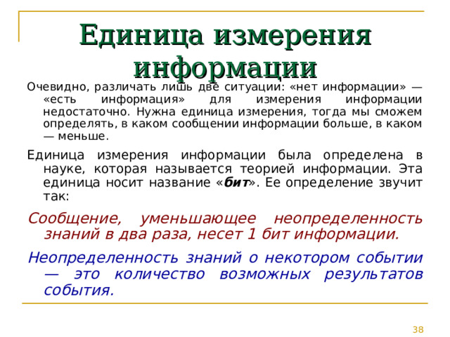 Единица измерения информации Очевидно, различать лишь две ситуации: «нет информации» — «есть информация» для измерения информации недостаточно. Нужна единица измерения, тогда мы сможем определять, в каком сообщении информации больше, в каком — меньше. Единица измерения информации была определена в науке, которая называется теорией информации. Эта единица носит название « бит ». Ее определение звучит так: Сообщение, уменьшающее неопределенность знаний в два раза, несет 1 бит информации. Неопределенность знаний о некотором событии — это количество возможных результатов события. 