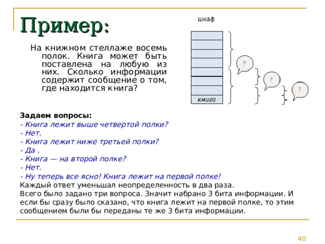 Пример: На книжном стеллаже восемь полок. Книга может быть поставлена на любую из них. Сколько информации содержит сообщение о том, где находится книга? Задаем вопросы: - Книга лежит выше четвертой полки? - Нет. - Книга лежит ниже третьей полки? - Да . - Книга — на второй полке? - Нет. - Ну теперь все ясно! Книга лежит на первой полке! Каждый ответ уменьшал неопределенность в два раза. Всего было задано три вопроса. Значит набрано 3 бита информации. И если бы сразу было сказано, что книга лежит на первой полке, то этим сообщением были бы переданы те же 3 бита информации. 