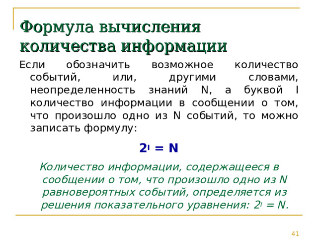 Формула вычисления количества информации Если обозначить возможное количество событий, или, другими словами, неопределенность знаний N, а буквой I количество информации в сообщении о том, что произошло одно из N событий, то можно записать формулу: 2 I = N Количество информации, содержащееся в сообщении о том, что произошло одно из N равновероятных событий, определяется из решения показательного уравнения: 2 I = N . 