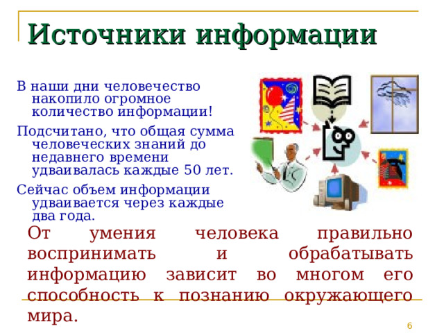 Источники информации В наши дни человечество накопило огромное количество информации! Подсчитано, что общая сумма человеческих знаний до недавнего времени удваивалась каждые 50 лет. Сейчас объем информации удваивается через каждые два года. От умения человека правильно воспринимать и обрабатывать информацию зависит во многом его способность к познанию окружающего мира. 