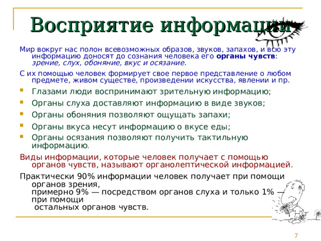 Восприятие информации Мир вокруг нас полон всевозможных образов, звуков, запахов, и всю эту информацию доносят до сознания человека его органы чувств : зрение, слух, обоняние, вкус и осязание . С их помощью человек формирует свое первое представление о любом предмете, живом существе, произведении искусства, явлении и пр. Глазами люди воспринимают зрительную информацию; Органы слуха доставляют информацию в виде звуков; Органы обоняния позволяют ощущать запахи; Органы вкуса несут информацию о вкусе еды; Органы осязания позволяют получить тактильную информацию .  Виды информации, которые человек получает с помощью органов чувств, называют органолептической информацией. Практически 90% информации человек получает при помощи органов зрения,  примерно 9% — посредством органов слуха и только 1% — при помощи  остальных органов чувств. 