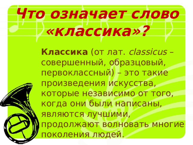 Что означает слово «классика»? Классика (от лат. сlassicus – совершенный, образцовый, первоклассный) – это такие произведения искусства, которые независимо от того, когда они были написаны, являются лучшими, продолжают волновать многие поколения людей. 