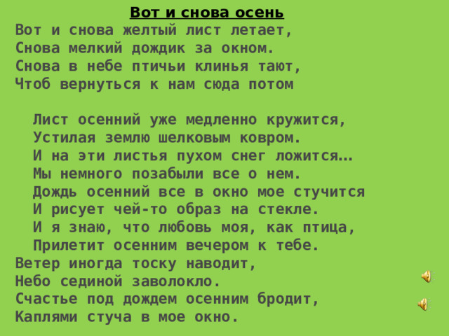 Вот и снова осень Вот и снова желтый лист летает, Снова мелкий дождик за окном. Снова в небе птичьи клинья тают, Чтоб вернуться к нам сюда потом   Лист осенний уже медленно кружится,  Устилая землю шелковым ковром.  И на эти листья пухом снег ложится …  Мы немного позабыли все о нем.  Дождь осенний все в окно мое стучится  И рисует чей-то образ на стекле.  И я знаю, что любовь моя, как птица,  Прилетит осенним вечером к тебе. Ветер иногда тоску наводит, Небо сединой заволокло. Счастье под дождем осенним бродит, Каплями стуча в мое окно. 