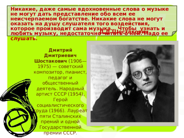 Никакие, даже самые вдохновенные слова о музыке не могут дать представление обо всем ее неисчерпаемом богатстве. Никакие слова не могут оказать на душу слушателя того воздействия, которое производит сама музыка… Чтобы узнать и любить музыку, недостаточно читать о ней. Надо ее слушать. Д.Д.Шостакович Дмитрий Дмитриевич Шостакович (1906—1975) — советский композитор, пианист, педагог и общественный деятель. Народный артист СССР (1954), Герой социалистического труда (1966). Лауреат пяти Сталинских премий и одной Государственной премии СССР. 