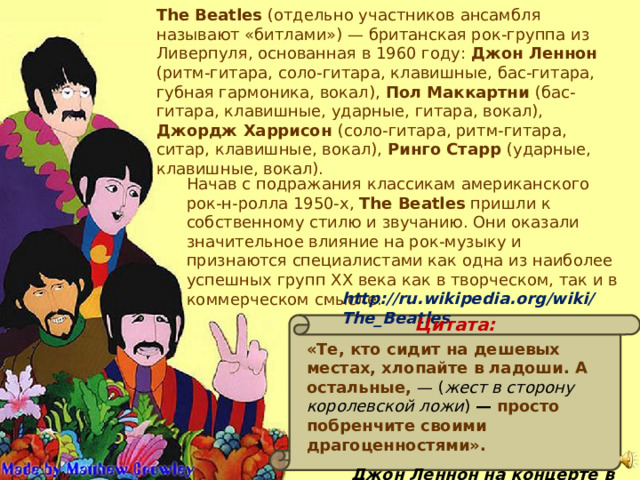 The Beatles (отдельно участников ансамбля называют «битлами») — британская рок-группа из Ливерпуля, основанная в 1960 году: Джон Леннон (ритм-гитара, соло-гитара, клавишные, бас-гитара, губная гармоника, вокал), Пол Маккартни (бас-гитара, клавишные, ударные, гитара, вокал), Джордж Харрисон (соло-гитара, ритм-гитара, ситар, клавишные, вокал), Ринго Старр (ударные, клавишные, вокал). Начав с подражания классикам американского рок-н-ролла 1950-х, The Beatles пришли к собственному стилю и звучанию. Они оказали значительное влияние на рок-музыку и признаются специалистами как одна из наиболее успешных групп XX века как в творческом, так и в коммерческом смысле. http://ru.wikipedia.org/wiki/The_Beatles Цитата: «Те, кто сидит на дешевых местах, хлопайте в ладоши. А остальные,  — ( жест в сторону королевской ложи )  — просто побренчите своими драгоценностями». Джон Леннон на концерте в театре Принца Уэльского 