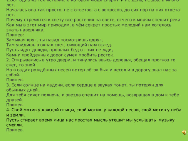 Замыкая круг 1.Вот одна из тех историй, о которых люди спорят  и не день, не два, а много лет. Началась она так просто, не с ответов, а с вопросов, до сих пор на них ответа нет. Почему стремятся к свету все растения на свете, отчего к морям спешит река. Как мы в этот мир приходим, в чём секрет простых мелодий нам хотелось знать наверняка. Припев: Замыкая круг, ты назад посмотришь вдруг, Там увидишь в окнах свет, сияющий нам вслед. Пусть идут дожди, прошлых бед от них не жди, Камни пройденных дорог сумел пробить росток. 2. Открывались в утро двери, и тянулись ввысь деревья, обещал прогноз то снег, то зной. Но в садах рождённых песен ветер лёгок был и весел и в дорогу звал нас за собой. Припев. 3. Если солнце на ладони, если сердце в звуках тонет, ты потерян для обычных дней. Для тебя сияет полночь, и звезда спешит на помощь, возвращая в дом к тебе друзей. Припев. 4. Свой мотив у каждой птицы, свой мотив у каждой песни, свой мотив у неба и земли. Пусть стирает время лица нас простая мысль утешит  мы услышать музыку смогли. Припев. 