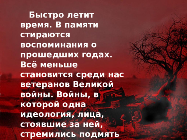  Быстро летит время. В памяти стираются воспоминания о прошедших годах. Всё меньше становится среди нас ветеранов Великой войны. Войны, в которой одна идеология, лица, стоявшие за ней, стремились подмять под себя народы мира, уничтожить многие из них. Людям, спасшим нас от незавидной участи, посвящается данный проект. 