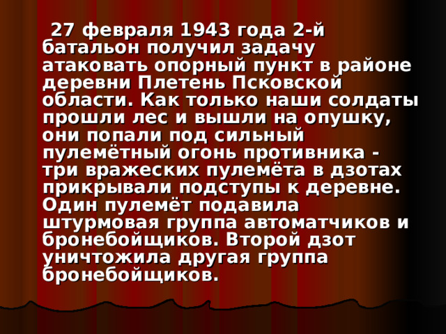  27 февраля 1943 года 2-й батальон получил задачу атаковать опорный пункт в районе деревни Плетень Псковской области. Как только наши солдаты прошли лес и вышли на опушку, они попали под сильный пулемётный огонь противника - три вражеских пулемёта в дзотах прикрывали подступы к деревне. Один пулемёт подавила штурмовая группа автоматчиков и бронебойщиков. Второй дзот уничтожила другая группа бронебойщиков. 