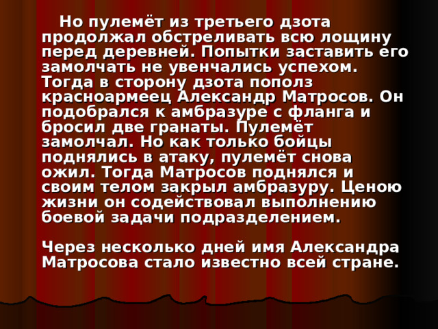  Но пулемёт из третьего дзота продолжал обстреливать всю лощину перед деревней. Попытки заставить его замолчать не увенчались успехом. Тогда в сторону дзота пополз красноармеец Александр Матросов. Он подобрался к амбразуре с фланга и бросил две гранаты. Пулемёт замолчал. Но как только бойцы поднялись в атаку, пулемёт снова ожил. Тогда Матросов поднялся и своим телом закрыл амбразуру. Ценою жизни он содействовал выполнению боевой задачи подразделением.   Через несколько дней имя Александра Матросова стало известно всей стране. 