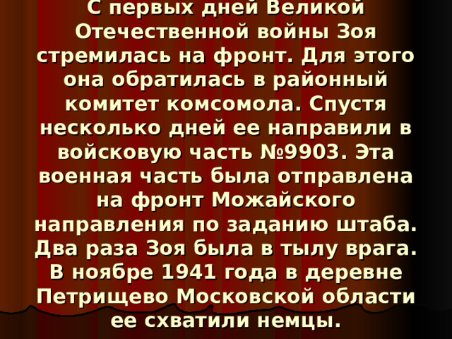                 С первых дней Великой Отечественной войны Зоя стремилась на фронт. Для этого она обратилась в районный комитет комсомола. Спустя несколько дней ее направили в войсковую часть №9903. Эта военная часть была отправлена на фронт Можайского направления по заданию штаба. Два раза Зоя была в тылу врага. В ноябре 1941 года в деревне Петрищево Московской области ее схватили немцы.    